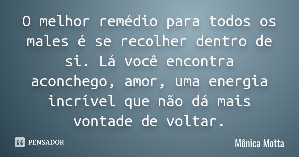 O melhor remédio para todos os males é se recolher dentro de si. Lá você encontra aconchego, amor, uma energia incrível que não dá mais vontade de voltar.... Frase de Mônica Motta.