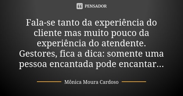 Fala-se tanto da experiência do cliente mas muito pouco da experiência do atendente. Gestores, fica a dica: somente uma pessoa encantada pode encantar...... Frase de Mônica Moura Cardoso.