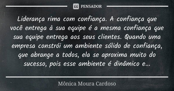 Liderança rima com confiança. A confiança que você entrega à sua equipe é a mesma confiança que sua equipe entrega aos seus clientes. Quando uma empresa constró... Frase de Mônica Moura Cardoso.