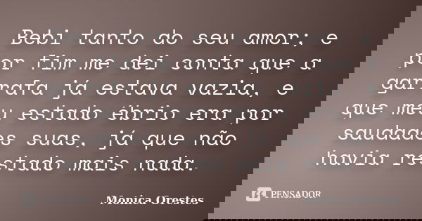 Bebi tanto do seu amor; e por fim me dei conta que a garrafa já estava vazia, e que meu estado ébrio era por saudades suas, já que não havia restado mais nada.... Frase de Monica Orestes.