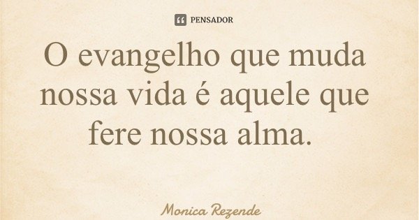 O evangelho que muda nossa vida é aquele que fere nossa alma.... Frase de Monica Rezende.