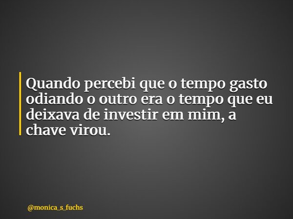 Quando percebi que o tempo gasto odiando o outro era o tempo que eu deixava de investir em mim, a chave virou.... Frase de monica_s_fuchs.