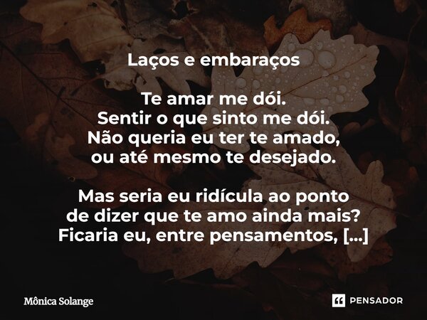 Laços e embaraços Te amar me dói. Sentir o que sinto me dói. Não queria eu ter te amado, ou até mesmo te desejado. Mas seria eu ridícula ao ponto de dizer que t... Frase de Mônica Solange.