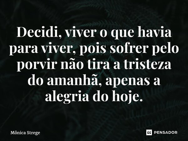 ⁠Decidi, viver o que havia para viver, pois sofrer pelo porvir não tira a tristeza do amanhã, apenas a alegria do hoje.... Frase de Mônica Strege.