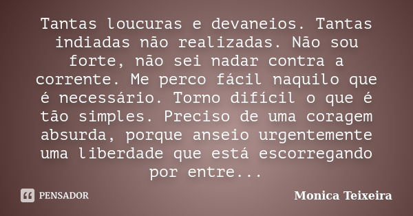 Tantas loucuras e devaneios. Tantas indiadas não realizadas. Não sou forte, não sei nadar contra a corrente. Me perco fácil naquilo que é necessário. Torno difí... Frase de Monica Teixeira.