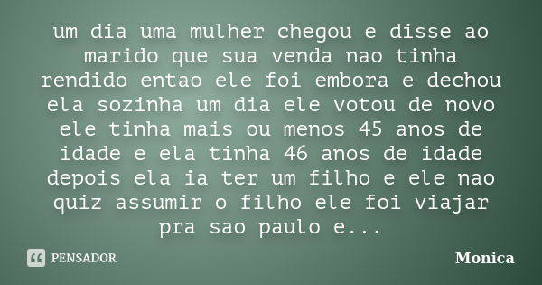 um dia uma mulher chegou e disse ao marido que sua venda nao tinha rendido entao ele foi embora e dechou ela sozinha um dia ele votou de novo ele tinha mais ou ... Frase de monica.