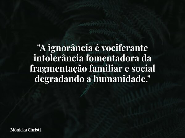 "A ignorância é vociferante intolerância fomentadora da fragmentação familiar e social degradando a humanidade."... Frase de Mônicka Christi.