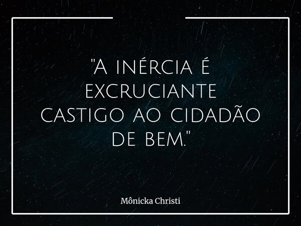 "A inércia é excruciante castigo ao cidadão de bem."... Frase de Mônicka Christi.