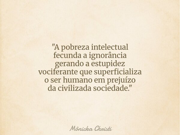 "A pobreza intelectual fecunda a ignorância gerando a estupidez vociferante que superficializa o ser humano em prejuízo da civilizada sociedade."⁠... Frase de Mônicka Christi.