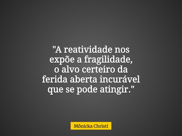 "A reatividade nos expõe a fragilidade, o alvo certeiro da ferida aberta incurável que se pode atingir."... Frase de Mônicka Christi.