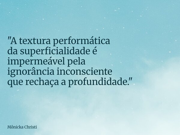 "A textura performática da superficialidade é impermeável pela ignorância inconsciente que rechaça a profundidade."... Frase de Mônicka Christi.