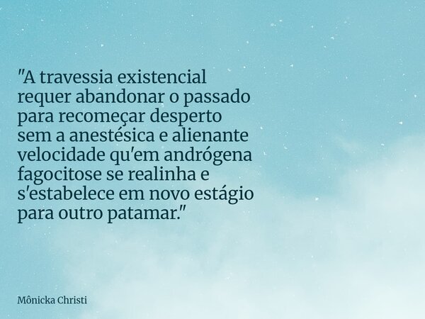 "A travessia existencial requer abandonar o passado para recomeçar desperto sem a anestésica e alienante velocidade qu'em andrógena fagocitose se realinha ... Frase de Mônicka Christi.
