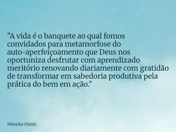 "A vida é o banquete ao qual fomos convidados para metamorfose do auto-aperfeiçoamento que Deus nos oportuniza desfrutar com aprendizado meritório renovand... Frase de Mônicka Christi.