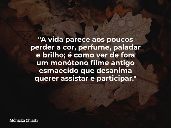 "A vida parece aos poucos perder a cor, perfume, paladar e brilho; é como ver de fora um monótono filme antigo esmaecido que desanima querer assistar e par... Frase de Mônicka Christi.