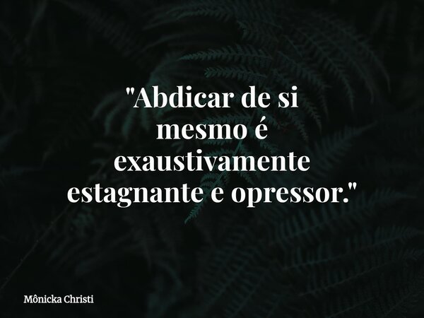 "Abdicar de si mesmo é exaustivamente estagnante e opressor."⁠... Frase de Mônicka Christi.