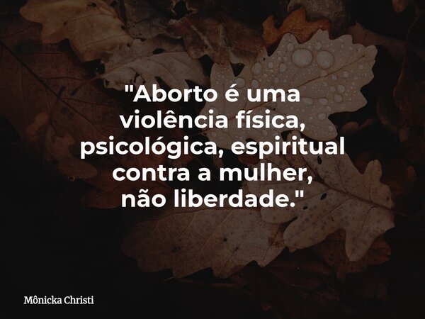 "Aborto é uma violência física, psicológica, espiritual contra a mulher, não liberdade."... Frase de Mônicka Christi.
