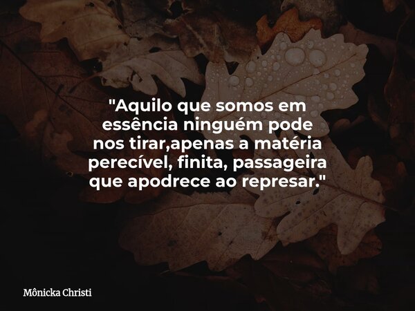 "Aquilo que somos em essência ninguém pode nos tirar,apenas a matéria perecível, finita, passageira que apodrece ao represar."... Frase de Mônicka Christi.