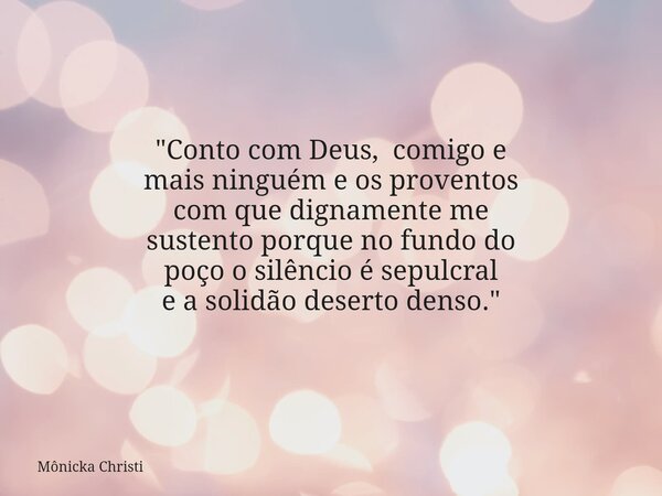 "Conto com Deus, comigo e mais ninguém e os proventos com que dignamente me sustento porque no fundo do poço o silêncio é sepulcral e a solidão deserto den... Frase de Mônicka Christi.