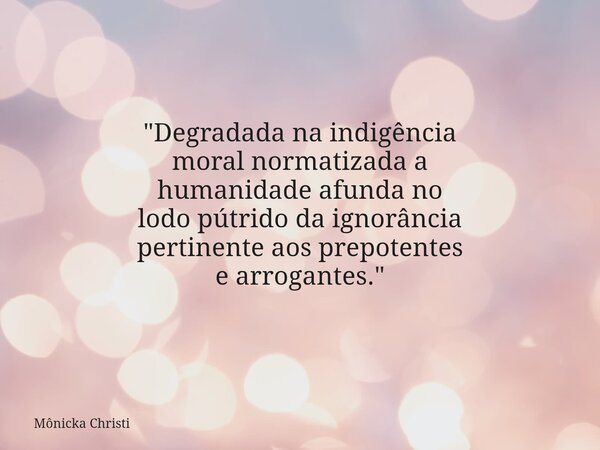 "Degradada na indigência moral normatizada a humanidade afunda no lodo pútrido da ignorância pertinente aos prepotentes e arrogantes."⁠... Frase de Mônicka Christi.
