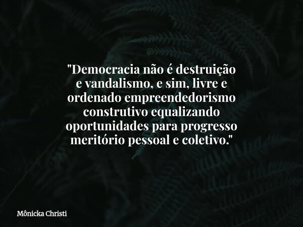 "Democracia não é destruição e vandalismo, e sim, livre e ordenado empreendedorismo construtivo equalizando oportunidades para progresso meritório pessoal ... Frase de Mônicka Christi.
