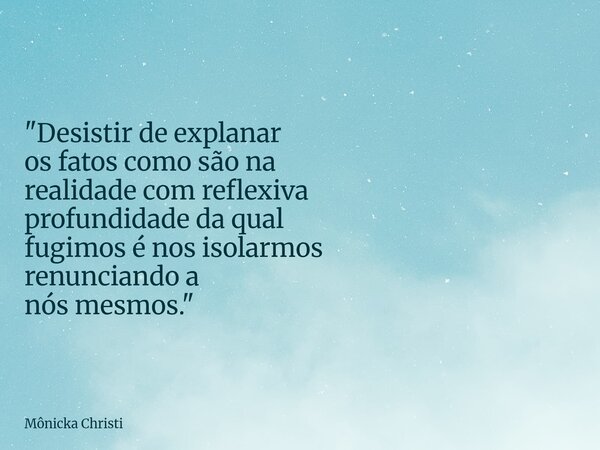 "Desistir de explanar os fatos como são na realidade com reflexiva profundidade da qual fugimos é nos isolarmos renunciando a nós mesmos."⁠... Frase de Mônicka Christi.