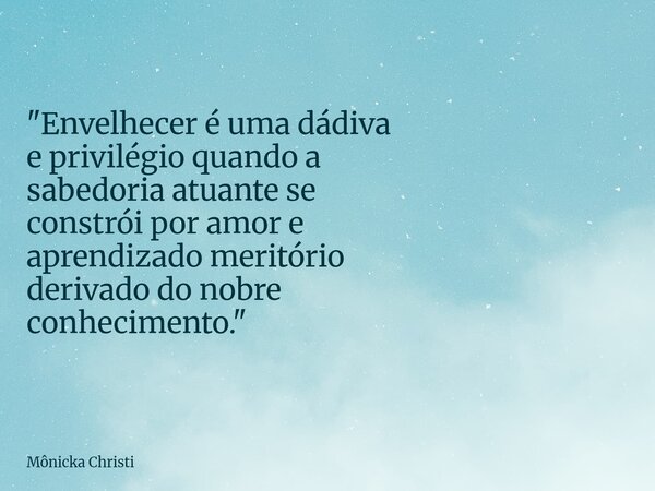 "Envelhecer é uma dádiva e privilégio quando a sabedoria atuante se constrói por amor e aprendizado meritório derivado do nobre conhecimento."... Frase de Mônicka Christi.