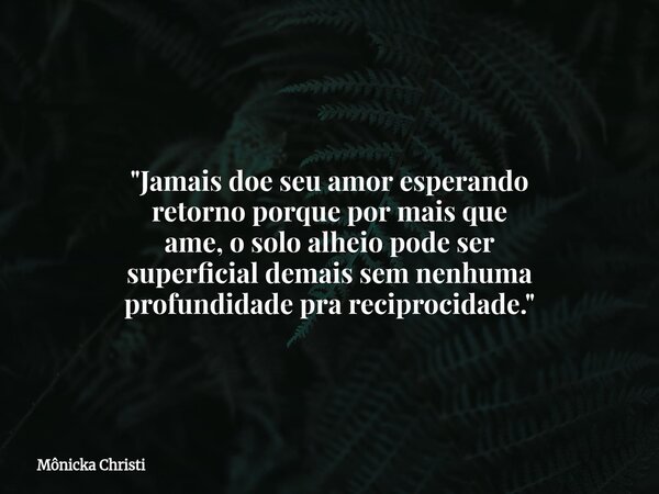 "Jamais doe seu amor esperando retorno porque por mais que ame, o solo alheio pode ser superficial demais sem nenhuma profundidade pra reciprocidade."... Frase de Mônicka Christi.