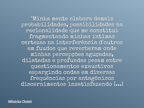 "Minha mente elabora demais probabilidades, possibilidades na racionalidade que me constitui fragmentando minhas íntimas certezas na interferência d'outros... Frase de Mônicka Christi.