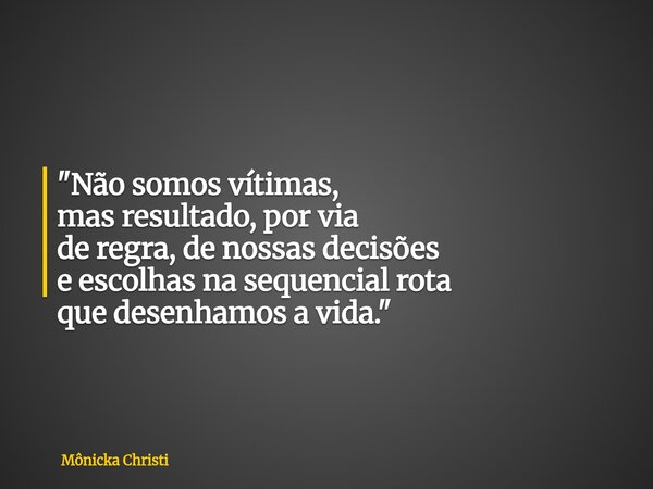 "Não somos vítimas, mas resultado, por via de regra, de nossas decisões e escolhas na sequencial rota que desenhamos a vida."... Frase de Mônicka Christi.