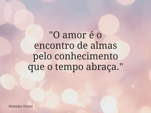 "O amor é o encontro de almas pelo conhecimento que o tempo abraça."... Frase de Mônicka Christi.