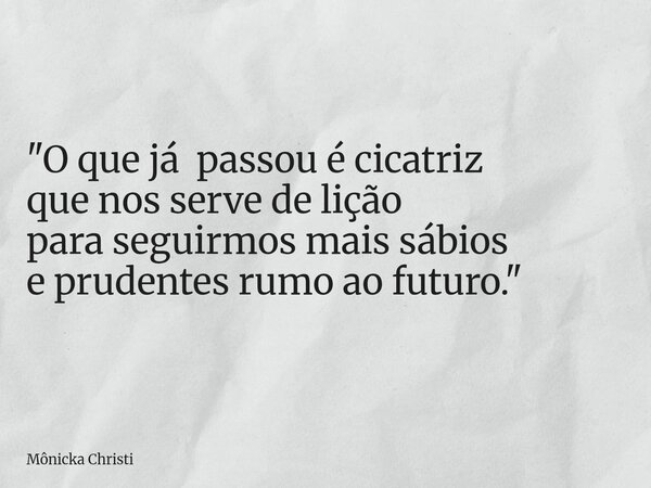 "O que já passou é cicatriz que nos serve de lição para seguirmos mais sábios e prudentes rumo ao futuro."... Frase de Mônicka Christi.
