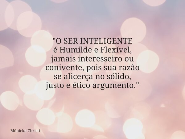 "O SER INTELIGENTE é Humilde e Flexível, jamais interesseiro ou conivente, pois sua razão se alicerça no sólido, justo e ético argumento."... Frase de Mônicka Christi.