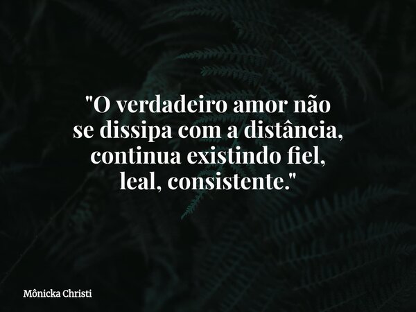 "O verdadeiro amor não se dissipa com a distância, continua existindo fiel, leal, consistente."... Frase de Mônicka Christi.