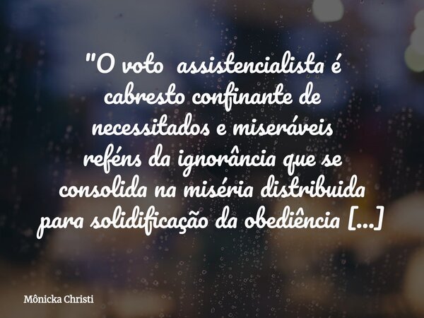 "O voto assistencialista é cabresto confinante de necessitados e miseráveis reféns da ignorância que se consolida na miséria distribuida para solidificação... Frase de Mônicka Christi.