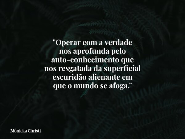"Operar com a verdade nos aprofunda pelo auto-conhecimento que nos resgatada da superficial escuridão alienante em que o mundo se afoga."... Frase de Mônicka Christi.