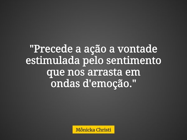 "Precede a ação a vontade estimulada pelo sentimento que nos arrasta em ondas d'emoção."... Frase de Mônicka Christi.