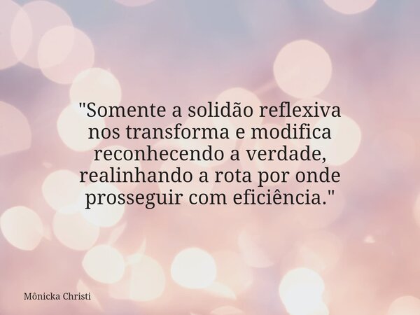 "Somente a solidão reflexiva nos transforma e modifica reconhecendo a verdade, realinhando a rota por onde prosseguir com eficiência."... Frase de Mônicka Christi.