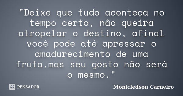 "Deixe que tudo aconteça no tempo certo, não queira atropelar o destino, afinal você pode até apressar o amadurecimento de uma fruta,mas seu gosto não será... Frase de Monicledson Carneiro.