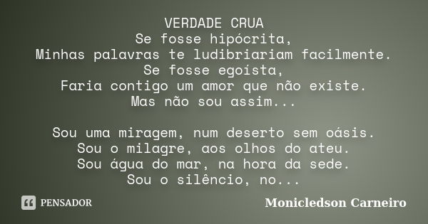 VERDADE CRUA Se fosse hipócrita, Minhas palavras te ludibriariam facilmente. Se fosse egoísta, Faria contigo um amor que não existe. Mas não sou assim... Sou um... Frase de Monicledson Carneiro.