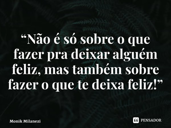 ⁠“Não é só sobre o que fazer pra deixar alguém feliz, mas também sobre fazer o que te deixa feliz!”... Frase de Monik Milanezi.