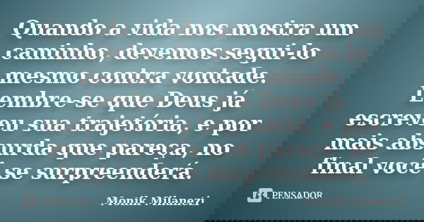 Quando a vida nos mostra um caminho, devemos segui-lo mesmo contra vontade. Lembre-se que Deus já escreveu sua trajetória, e por mais absurda que pareça, no fin... Frase de Monik Milanezi.