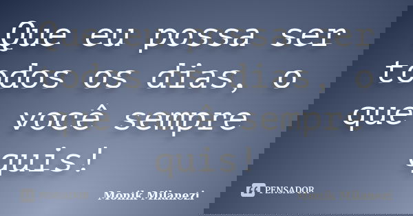 Que eu possa ser todos os dias, o que você sempre quis!... Frase de Monik Milanezi.
