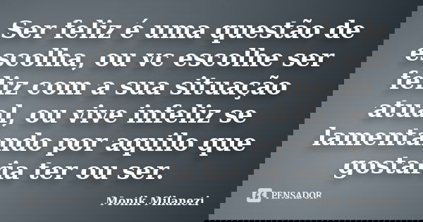 Ser feliz é uma questão de escolha, ou vc escolhe ser feliz com a sua situação atual, ou vive infeliz se lamentando por aquilo que gostaria ter ou ser.... Frase de Monik Milanezi.