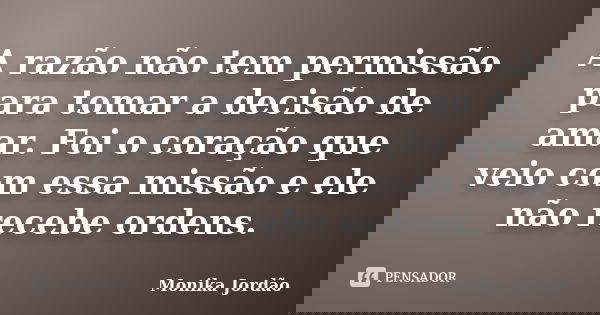 A razão não tem permissão para tomar a decisão de amar. Foi o coração que veio com essa missão e ele não recebe ordens.... Frase de Monika Jordão.