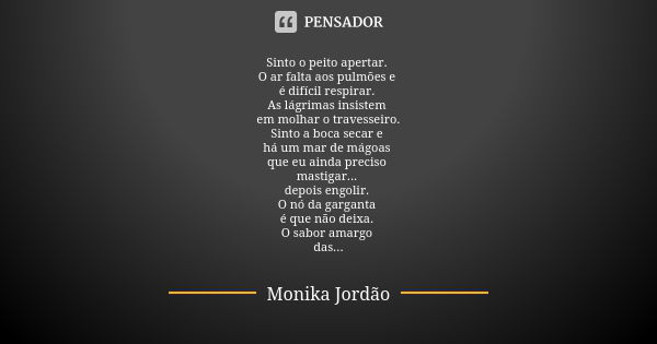 Sinto o peito apertar. O ar falta aos pulmões e é difícil respirar. As lágrimas insistem em molhar o travesseiro. Sinto a boca secar e há um mar de mágoas que e... Frase de Monika Jordão.