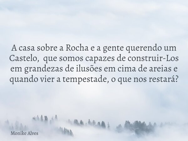 A casa sobre a Rocha e a gente querendo um Castelo, que somos capazes de construir-Los em grandezas de ilusões em cima de areias e quando vier a tempestade, o q... Frase de Monike Alves.
