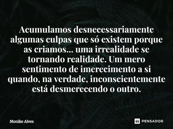 Acumulamos desnecessariamente algumas culpas que só existem porque as criamos... uma irrealidade se tornando realidade. Um mero sentimento de imerecimento a si ... Frase de Monike Alves.