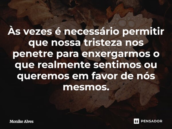 Às vezes é necessário permitir que nossa tristeza nos penetre para enxergarmos o que realmente sentimos ou queremos em favor de nós mesmos.... Frase de Monike Alves.