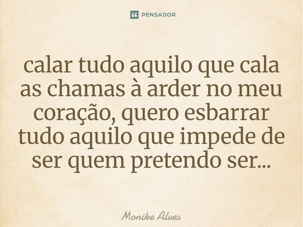 ⁠calar tudo aquilo que cala as chamas à arder no meu coração, quero esbarrar tudo aquilo que impede de ser quem pretendo ser...... Frase de Monike Alves.