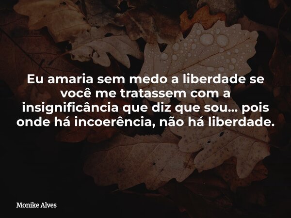 Eu amaria sem medo a liberdade se você me tratassem com a insignificância que diz que sou... pois onde há incoerência, não há liberdade.... Frase de Monike Alves.